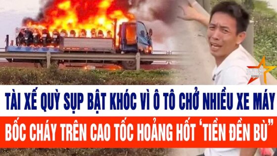 Thời sự: Tài xế quỳ sụp bật khóc vì ô tô chở nhiều xe máy bốc cháy hoảng hốt ‘tiền đền bù”